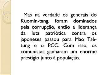 Mas na verdade os generais do Kuomin­tang, foram dominados pela corrupção, então a liderança da luta patriótica contra os japoneses passou para Mao Tsé-tung e o PCC. Com isso, os comunistas ganharam um enorme prestígio junto à população. 