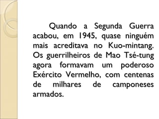 Quando a Segunda Guerra acabou, em 1945, quase ninguém mais acreditava no Kuo­mintang. Os guerrilheiros de Mao Tsé-tung agora formavam um poderoso Exército Vermelho, com centenas de milhares de camponeses armados. 