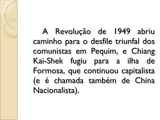 A Revolução de 1949 abriu caminho para o desfile triunfal dos comunistas em Pequim, e Chiang Kai-Shek fugiu para a ilha de Formosa, que continuou capitalista (e é chamada também de China Nacionalista). 