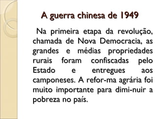 A guerra chinesa de 1949 Na primeira etapa da revolução, chamada de Nova Democracia, as grandes e médias propriedades rurais foram confiscadas pelo Estado e entregues aos camponeses. A refor­ma agrária foi muito importante para dimi­nuir a pobreza no país. 