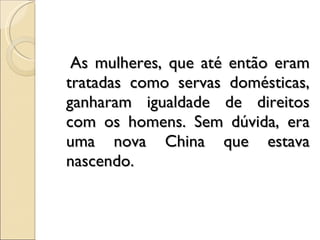 As mulheres, que até então eram tratadas como servas domésticas, ganharam igualdade de direitos com os homens. Sem dúvida, era uma nova China que estava nascendo. 