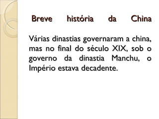   Breve história da China Várias dinastias governaram a china, mas no final do século XIX, sob o governo da dinastia Manchu, o Império estava decadente .  