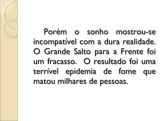 Porém o sonho mostrou-se incompatível com a dura realidade. O Grande Salto para a Frente foi um fracasso.  O resultado foi uma terrível epidemia de fome que matou milhares de pessoas. 