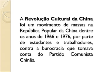 A  Revolução Cultural da China  foi um movimento de massas na República Popular da China dentre os anos de 1966 e 1976, por parte de estudantes e trabalhadores, contra a burocracia que tomava conta do Partido Comunista Chinês. 