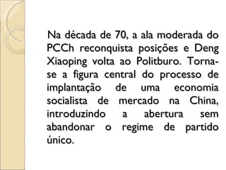 Na década de 70, a ala moderada do PCCh reconquista posições e Deng Xiaoping volta ao Politburo. Torna-se a figura central do processo de implantação de uma economia socialista de mercado na China, introduzindo a abertura sem abandonar o regime de partido único. 
