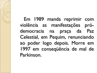 Em 1989 manda reprimir com violência as manifestações pró-democracia na praça da Paz Celestial, em Pequim, renunciando ao poder logo depois. Morre em 1997 em conseqüência de mal de Parkinson.  