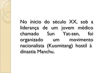 No ínicio do século XX, sob a liderança de um jovem médico chamado Sun Yat-sen, foi organizado um movimento nacionalista (Kuomitang) hostil à  dinastia Manchu. 