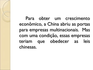 Para obter um crescimento econômico, a China abriu as portas para empresas multinacionais.  Mas com uma condição, essas empresas teriam que obedecer as leis chinesas.  