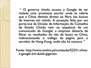 “  O governo chinês acusou a Google de ter violado uma ‘promessa escrita’ onde se referia que a China detinha direito ao filtro nas buscas de Internet em chinês. A acusação feita por um porta-voz da Divisão de Informação do Conselho de Estado Chinês vem na sequência de um comunicado da Google: a empresa deixaria de filtrar os resultados do site de busca na China, redirecionando o tráfego da página para o servidor de Hong Kong, onde não há censura. “ Fonte: http://www.ionline.pt/conteudo/52331-china-e-google-em-duelo-gigantes 