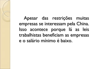 Apesar das restrições muitas empresas se interessam pela China. Isso acontece porque lá as leis trabalhistas beneficiam as empresas e o salário mínimo é baixo. 