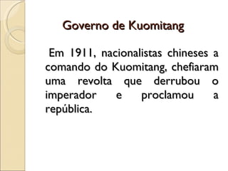 Governo de Kuomitang Em 1911, nacionalistas chineses a comando do Kuomitang, chefiaram uma revolta que derrubou o imperador e proclamou a república. 
