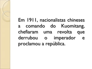 Em 1911, nacionalistas chineses a comando do Kuomitang, chefiaram uma revolta que derrubou o imperador e proclamou a república. 