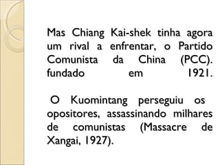 Mas Chiang Kai-shek tinha agora um rival a enfrentar, o Partido Comunista da China (PCC). fundado em 1921.  O Kuomintang perseguiu os opositores, assassinando milhares de comunistas (Massacre de Xangai, 1927).  