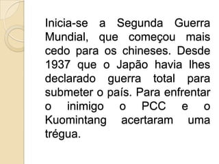 Inicia-se a Segunda Guerra Mundial, que começou mais cedo para os chineses. Desde 1937 que o Japão havia lhes declarado guerra total para submeter o país. Para enfrentar o inimigo o PCC e o Kuomintang acertaram uma trégua.