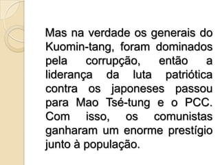   Mas na verdade os generais do Kuomin­tang, foram dominados pela corrupção, então a liderança da luta patriótica contra os japoneses passou para Mao Tsé-tung e o PCC. Com isso, os comunistas ganharam um enorme prestígio junto à população.