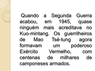    Quando a Segunda Guerra acabou, em 1945, quase ninguém mais acreditava no Kuo­mintang. Os guerrilheiros de Mao Tsé-tung agora formavam um poderoso Exército Vermelho, com centenas de milhares de camponeses armados.