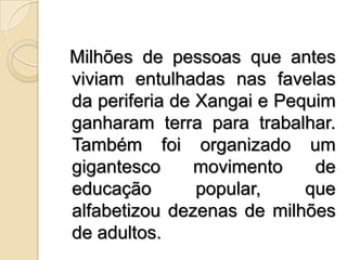 Milhões de pessoas que antes viviam entulhadas nas favelas da periferia de Xangai e Pequim ganharam terra para trabalhar. Também foi organizado um gigantesco movimento de educação popular, que alfabetizou dezenas de milhões de adultos.