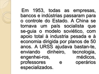    Em 1953, todas as empresas, bancos e indústrias passaram para o controle do Estado. A China se tornava um país socialista que se­guia o modelo soviético, com apoio total à industria pesada e à economia dirigida por planos de 50 anos. A URSS ajudava bastan­te, enviando dinheiro, tecnologia, engenhei­ros, médicos, professores e operários especializados.