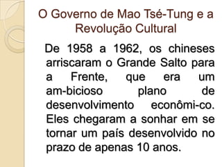 O Governo de Mao Tsé-Tung e a Revolução Cultural De 1958 a 1962, os chineses arriscaram o Grande Salto para a Frente, que era um am­bicioso plano de desenvolvimento econômi­co. Eles chegaram a sonhar em se tornar um país desenvolvido no prazo de apenas 10 anos.