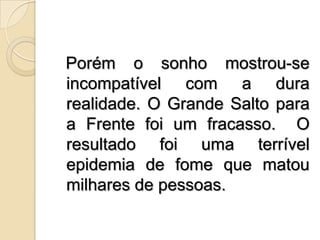   Porém o sonho mostrou-se incompatível com a dura realidade. O Grande Salto para a Frente foi um fracasso.  O resultado foi uma terrível epidemia de fome que matou milhares de pessoas.