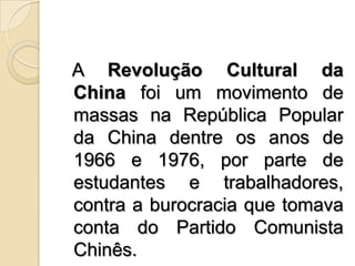   A Revolução Cultural da Chinafoi um movimento de massas na República Popular da China dentre os anos de 1966 e 1976, por parte de estudantes e trabalhadores, contra a burocracia que tomava conta do Partido Comunista Chinês.