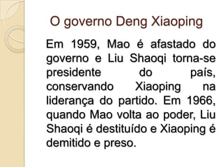 O governo DengXiaoping  Em 1959, Mao é afastado do governo e Liu Shaoqi torna-se presidente do país, conservando Xiaoping na liderança do partido. Em 1966, quando Mao volta ao poder, Liu Shaoqi é destituído e Xiaoping é demitido e preso.