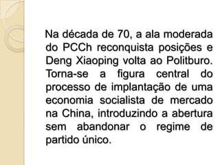   Na década de 70, a ala moderada do PCCh reconquista posições e DengXiaoping volta ao Politburo. Torna-se a figura central do processo de implantação de uma economia socialista de mercado na China, introduzindo a abertura sem abandonar o regime de partido único.