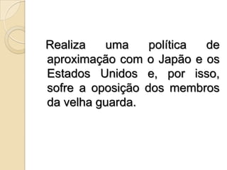 Realiza uma política de aproximação com o Japão e os Estados Unidos e, por isso, sofre a oposição dos membros da velha guarda.