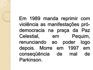   Em 1989 manda reprimir com violência as manifestações pró-democracia na praça da Paz Celestial, em Pequim, renunciando ao poder logo depois. Morre em 1997 em conseqüência de mal de Parkinson. 