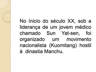 No íniciodo século XX, sob a liderança de um jovem médico chamado Sun Yat-sen, foi organizado um movimento nacionalista (Kuomitang) hostil à  dinastia Manchu.