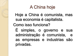 A China hoje Hoje a China é comunista, mas sua economia é capitalista. Como isso funciona?  É simples, o governo e sua administração é comunista,  e as empresas e industrias são privadas.  
