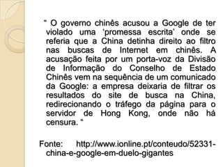   “ O governo chinês acusou a Google de ter violado uma ‘promessa escrita’ onde se referia que a China detinha direito ao filtro nas buscas de Internet em chinês. A acusação feita por um porta-voz da Divisão de Informação do Conselho de Estado Chinês vem na sequência de um comunicado da Google: a empresa deixaria de filtrar os resultados do site de busca na China, redirecionando o tráfego da página para o servidor de Hong Kong, onde não há censura. “Fonte: http://www.ionline.pt/conteudo/52331-china-e-google-em-duelo-gigantes