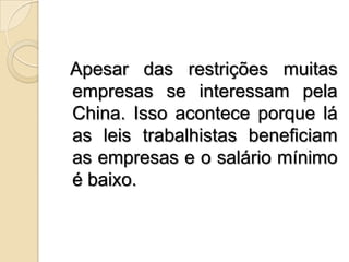 Apesar das restrições muitas empresas se interessam pela China. Isso acontece porque lá as leis trabalhistas beneficiam as empresas e o salário mínimo é baixo.