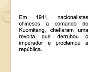 Em 1911, nacionalistas chineses a comando do Kuomitang, chefiaram uma revolta que derrubou o imperador e proclamou a república.