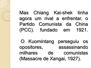 Mas ChiangKai-shek tinha agora um rival a enfrentar, o Partido Comunista da China (PCC). fundado em 1921. O Kuomintang perseguiu os opositores, assassinando milhares de comunistas (Massacre de Xangai, 1927). 
