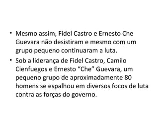 • Mesmo assim, Fidel Castro e Ernesto Che
  Guevara não desistiram e mesmo com um
  grupo pequeno continuaram a luta.
• Sob a liderança de Fidel Castro, Camilo
  Cienfuegos e Ernesto “Che” Guevara, um
  pequeno grupo de aproximadamente 80
  homens se espalhou em diversos focos de luta
  contra as forças do governo.
 