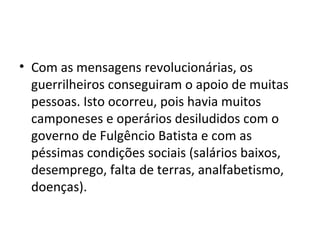 • Com as mensagens revolucionárias, os
  guerrilheiros conseguiram o apoio de muitas
  pessoas. Isto ocorreu, pois havia muitos
  camponeses e operários desiludidos com o
  governo de Fulgêncio Batista e com as
  péssimas condições sociais (salários baixos,
  desemprego, falta de terras, analfabetismo,
  doenças).
 