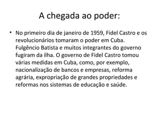 A chegada ao poder:
• No primeiro dia de janeiro de 1959, Fidel Castro e os
  revolucionários tomaram o poder em Cuba.
  Fulgêncio Batista e muitos integrantes do governo
  fugiram da ilha. O governo de Fidel Castro tomou
  várias medidas em Cuba, como, por exemplo,
  nacionalização de bancos e empresas, reforma
  agrária, expropriação de grandes propriedades e
  reformas nos sistemas de educação e saúde.
 