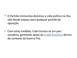 • O Partido Comunista dominou a vida política na ilha,
  não dando espaço para qualquer partido de
  oposição.

• Com estas medidas, Cuba tornou-se um país
  socialista, ganhando apoio da União Soviética dentro
  do contexto da Guerra Fria.
 