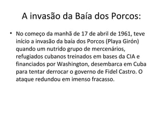 A invasão da Baía dos Porcos:
• No começo da manhã de 17 de abril de 1961, teve
  início a invasão da baía dos Porcos (Playa Girón)
  quando um nutrido grupo de mercenários,
  refugiados cubanos treinados em bases da CIA e
  financiados por Washington, desembarca em Cuba
  para tentar derrocar o governo de Fidel Castro. O
  ataque redundou em imenso fracasso.
 