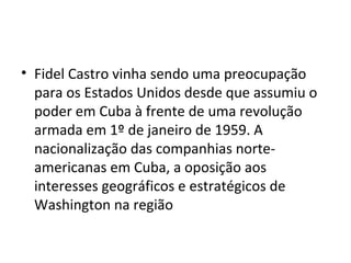 • Fidel Castro vinha sendo uma preocupação
  para os Estados Unidos desde que assumiu o
  poder em Cuba à frente de uma revolução
  armada em 1º de janeiro de 1959. A
  nacionalização das companhias norte-
  americanas em Cuba, a oposição aos
  interesses geográficos e estratégicos de
  Washington na região
 