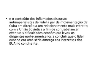 • e o conteúdo dos inflamados discursos
  antiimperialistas de Fidel a par da movimentação de
  Cuba em direção a um relacionamento mais estreito
  com a União Soviética a fim de contrabalançar
  eventuais dificuldades econômicas levou os
  dirigentes norte-americanos a concluir que o líder
  cubano era uma séria ameaça aos interesses dos
  EUA no continente.
 