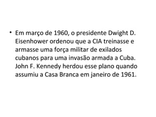 • Em março de 1960, o presidente Dwight D.
  Eisenhower ordenou que a CIA treinasse e
  armasse uma força militar de exilados
  cubanos para uma invasão armada a Cuba.
  John F. Kennedy herdou esse plano quando
  assumiu a Casa Branca em janeiro de 1961.
 