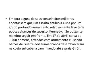 • Embora alguns de seus conselheiros militares
  apontassem que um assalto anfíbio a Cuba por um
  grupo portando armamento relativamente leve teria
  poucas chances de sucesso. Kennedy, não obstante,
  mandou seguir em frente. Em 17 de abril, cerca de
  1.200 homens, armados com armamento e usando
  barcos de Guerra norte-americanos desembarcaram
  na costa sul cubana caminhando até a praia Girón.
 