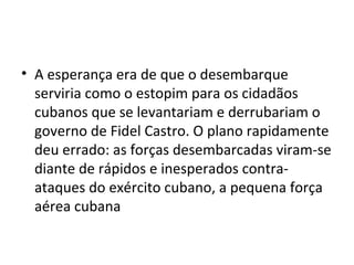 • A esperança era de que o desembarque
  serviria como o estopim para os cidadãos
  cubanos que se levantariam e derrubariam o
  governo de Fidel Castro. O plano rapidamente
  deu errado: as forças desembarcadas viram-se
  diante de rápidos e inesperados contra-
  ataques do exército cubano, a pequena força
  aérea cubana
 