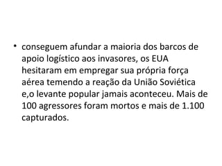 • conseguem afundar a maioria dos barcos de
  apoio logístico aos invasores, os EUA
  hesitaram em empregar sua própria força
  aérea temendo a reação da União Soviética
  e,o levante popular jamais aconteceu. Mais de
  100 agressores foram mortos e mais de 1.100
  capturados.
 
