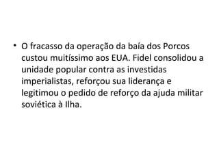 • O fracasso da operação da baía dos Porcos
  custou muitíssimo aos EUA. Fidel consolidou a
  unidade popular contra as investidas
  imperialistas, reforçou sua liderança e
  legitimou o pedido de reforço da ajuda militar
  soviética à Ilha.
 