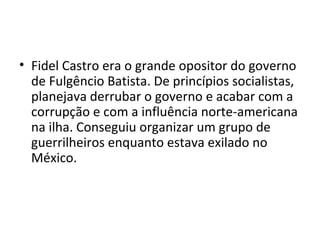 • Fidel Castro era o grande opositor do governo
  de Fulgêncio Batista. De princípios socialistas,
  planejava derrubar o governo e acabar com a
  corrupção e com a influência norte-americana
  na ilha. Conseguiu organizar um grupo de
  guerrilheiros enquanto estava exilado no
  México.
 