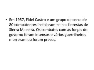 • Em 1957, Fidel Castro e um grupo de cerca de
80 combatentes instalaram-se nas florestas de
Sierra Maestra. Os combates com as forças do
governo foram intensos e vários guerrilheiros
morreram ou foram presos.
 