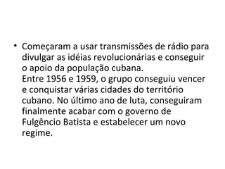 • Começaram a usar transmissões de rádio para
divulgar as idéias revolucionárias e conseguir
o apoio da população cubana.
Entre 1956 e 1959, o grupo conseguiu vencer
e conquistar várias cidades do território
cubano. No último ano de luta, conseguiram
finalmente acabar com o governo de
Fulgêncio Batista e estabelecer um novo
regime.
 